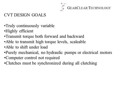 G EAR C LEAR T ECHNOLOGY CVT DESIGN GOALS Truly continuously variable Highly efficient Transmit torque both forward and backward Able to transmit high.