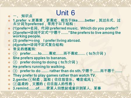 Unit 6  一、 知识点  1.prefer v. 更喜爱，更喜欢，相当于 like……better ，其过去式、过 去分词为 preferred ，常用于以下结构：  (1)prefer+ 名词、代词 I preferred music. Which do you prefer?  (2)prefer+