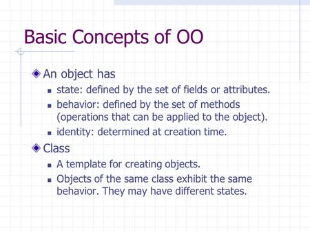 Basic Concepts of OO An object has state: defined by the set of fields or attributes. behavior: defined by the set of methods (operations that can be applied.