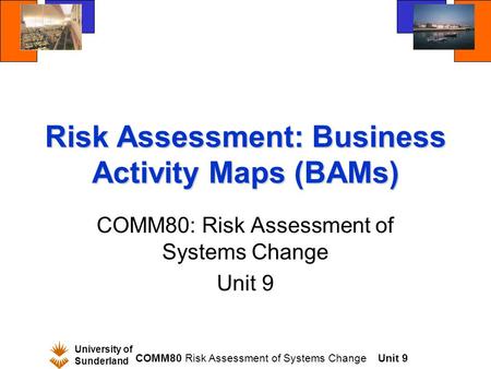 University of Sunderland COMM80 Risk Assessment of Systems ChangeUnit 9 Risk Assessment: Business Activity Maps (BAMs) COMM80: Risk Assessment of Systems.