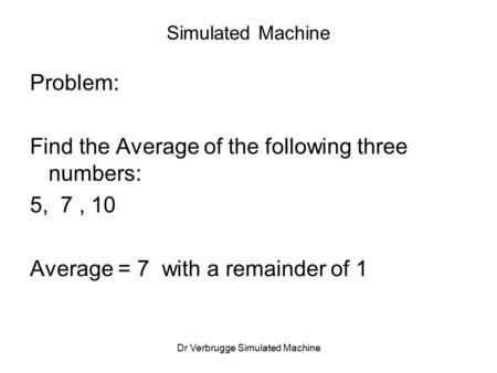 Dr Verbrugge Simulated Machine Simulated Machine Problem: Find the Average of the following three numbers: 5, 7, 10 Average = 7 with a remainder of 1.