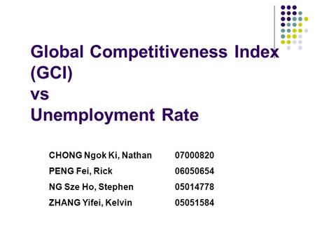Global Competitiveness Index (GCI) vs Unemployment Rate CHONG Ngok Ki, Nathan07000820 PENG Fei, Rick06050654 NG Sze Ho, Stephen05014778 ZHANG Yifei, Kelvin05051584.