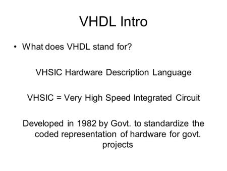 VHDL Intro What does VHDL stand for? VHSIC Hardware Description Language VHSIC = Very High Speed Integrated Circuit Developed in 1982 by Govt. to standardize.