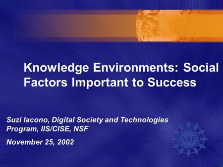 Knowledge Environments: Social Factors Important to Success Suzi Iacono, Digital Society and Technologies Program, IIS/CISE, NSF November 25, 2002.