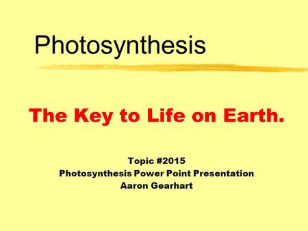 Photosynthesis The Key to Life on Earth. Topic #2015 Photosynthesis Power Point Presentation Aaron Gearhart.