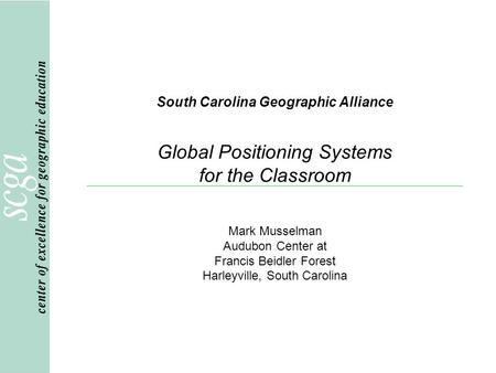 South Carolina Geographic Alliance Global Positioning Systems for the Classroom Mark Musselman Audubon Center at Francis Beidler Forest Harleyville, South.