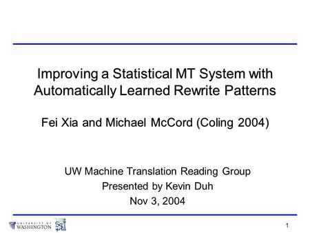 1 Improving a Statistical MT System with Automatically Learned Rewrite Patterns Fei Xia and Michael McCord (Coling 2004) UW Machine Translation Reading.