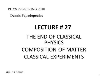 1 LECTURE # 27 THE END OF CLASSICAL PHYSICS COMPOSITION OF MATTER CLASSICAL EXPERIMENTS PHYS 270-SPRING 2010 Dennis Papadopoulos APRIL 24, 2010.