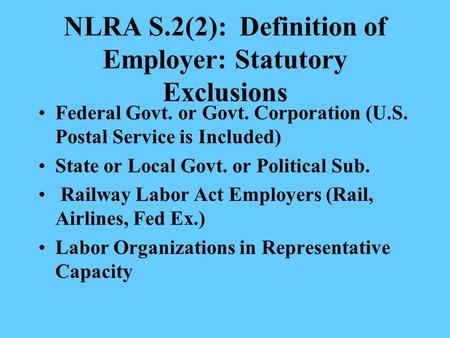 NLRA S.2(2): Definition of Employer: Statutory Exclusions Federal Govt. or Govt. Corporation (U.S. Postal Service is Included) State or Local Govt. or.