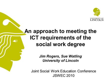 Joint Social Work Education Conference JSWEC 2010 An approach to meeting the ICT requirements of the social work degree Jim Rogers, Sue Watling University.