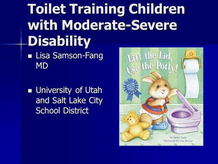 Toilet Training Children with Moderate-Severe Disability Lisa Samson-Fang MD Lisa Samson-Fang MD University of Utah and Salt Lake City School District.