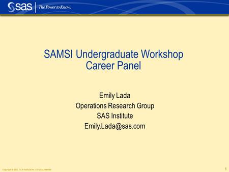 Copyright © 2003, SAS Institute Inc. All rights reserved. 1 SAMSI Undergraduate Workshop Career Panel Emily Lada Operations Research Group SAS Institute.