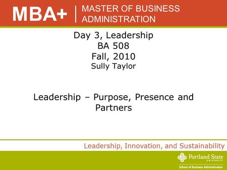 MASTER OF BUSINESS ADMINISTRATION MBA+ Leadership, Innovation, and Sustainability Day 3, Leadership BA 508 Fall, 2010 Sully Taylor Leadership – Purpose,