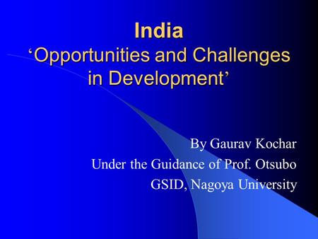 India ‘ Opportunities and Challenges in Development ’ By Gaurav Kochar Under the Guidance of Prof. Otsubo GSID, Nagoya University.