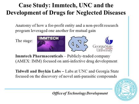 Office of Technology Development Case Study: Immtech, UNC and the Development of Drugs for Neglected Diseases Anatomy of how a for-profit entity and a.