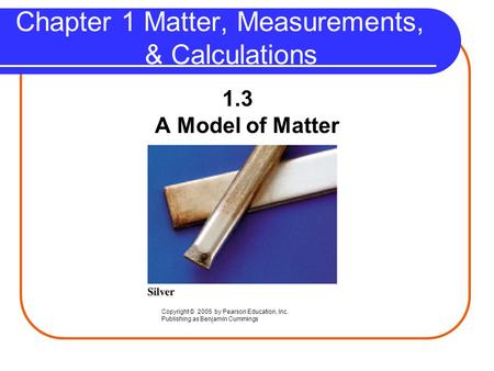 Chapter 1 Matter, Measurements, & Calculations 1.3 A Model of Matter Copyright © 2005 by Pearson Education, Inc. Publishing as Benjamin Cummings.