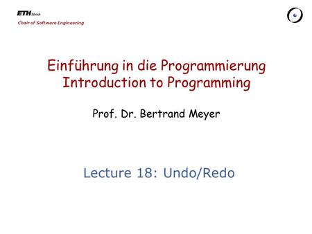 Chair of Software Engineering Einführung in die Programmierung Introduction to Programming Prof. Dr. Bertrand Meyer Lecture 18: Undo/Redo.