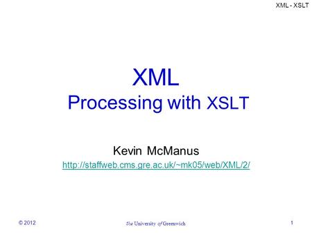 XML - XSLT © 2012 t he University of Greenwich 1 XML Processing with XSLT Kevin McManus