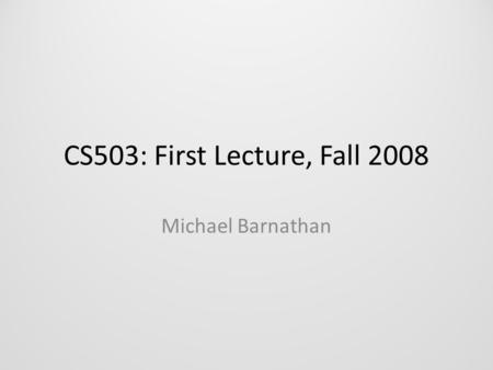 CS503: First Lecture, Fall 2008 Michael Barnathan.