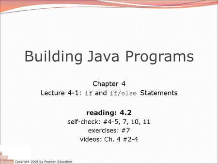 Copyright 2008 by Pearson Education Building Java Programs Chapter 4 Lecture 4-1: if and if/else Statements reading: 4.2 self-check: #4-5, 7, 10, 11 exercises: