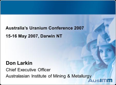 Don Larkin Chief Executive Officer Australasian Institute of Mining & Metallurgy Australia’s Uranium Conference 2007 15-16 May 2007, Darwin NT.