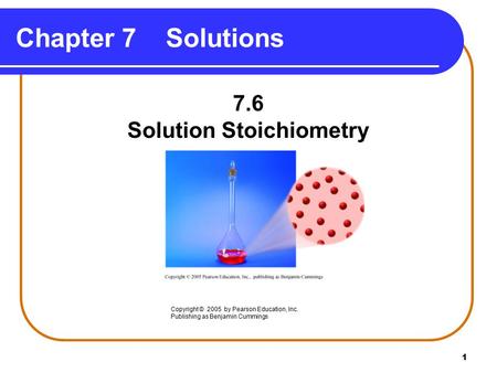 1 Chapter 7 Solutions 7.6 Solution Stoichiometry Copyright © 2005 by Pearson Education, Inc. Publishing as Benjamin Cummings.