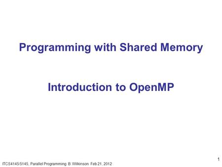 1 ITCS4145/5145, Parallel Programming B. Wilkinson Feb 21, 2012 Programming with Shared Memory Introduction to OpenMP.