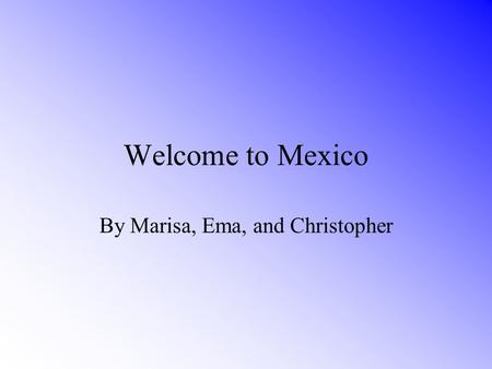 Welcome to Mexico By Marisa, Ema, and Christopher.