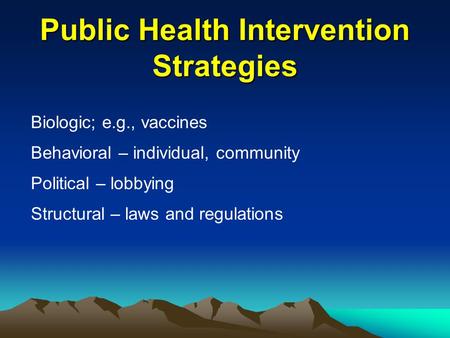 Public Health Intervention Strategies Biologic; e.g., vaccines Behavioral – individual, community Political – lobbying Structural – laws and regulations.