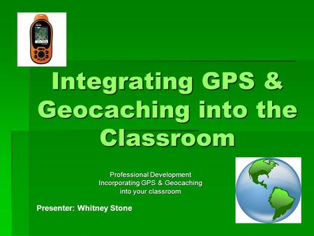 Integrating GPS & Geocaching into the Classroom Professional Development Incorporating GPS & Geocaching into your classroom Presenter: Whitney Stone.