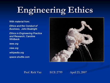 Engineering Ethics Prof. Rick Vaz ECE 2799 April 23, 2007 With material from: Ethics and the Conduct of Business, John Boatright Ethics in Engineering.