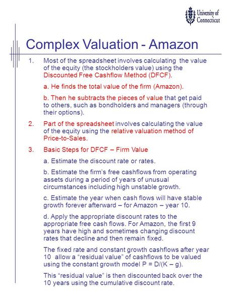 Complex Valuation - Amazon 1.Most of the spreadsheet involves calculating the value of the equity (the stockholders value) using the Discounted Free Cashflow.