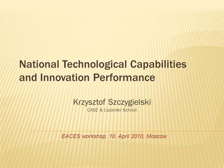 National Technological Capabilities and Innovation Performance Krzysztof Szczygielski CASE & Lazarski School EACES workshop, 10. April 2010, Moscow.