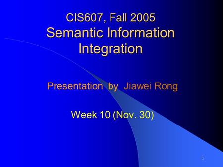 1 CIS607, Fall 2005 Semantic Information Integration Presentation by Jiawei Rong Week 10 (Nov. 30)