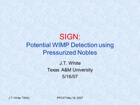 J.T. White, TAMUPPC07 May 16, 2007 SIGN: Potential WIMP Detection using Pressurized Nobles J.T. White Texas A&M University 5/16/07.