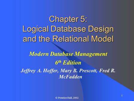1 © Prentice Hall, 2002 Chapter 5: Logical Database Design and the Relational Model Modern Database Management 6 th Edition Jeffrey A. Hoffer, Mary B.