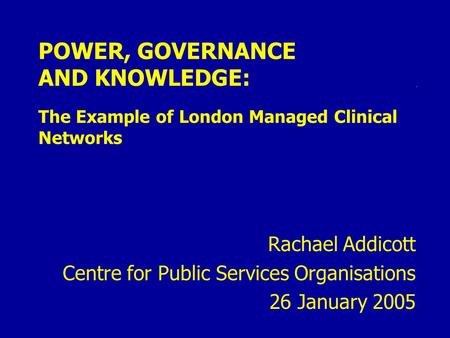 POWER, GOVERNANCE AND KNOWLEDGE: The Example of London Managed Clinical Networks Rachael Addicott Centre for Public Services Organisations 26 January 2005.