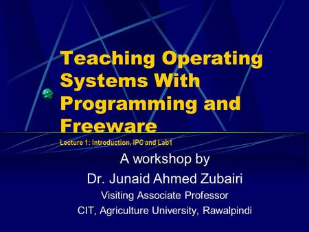 Teaching Operating Systems With Programming and Freeware Lecture 1: Introduction, IPC and Lab1 A workshop by Dr. Junaid Ahmed Zubairi Visiting Associate.