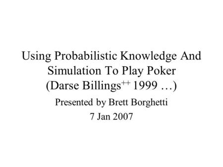 Using Probabilistic Knowledge And Simulation To Play Poker (Darse Billings ++ 1999 …) Presented by Brett Borghetti 7 Jan 2007.