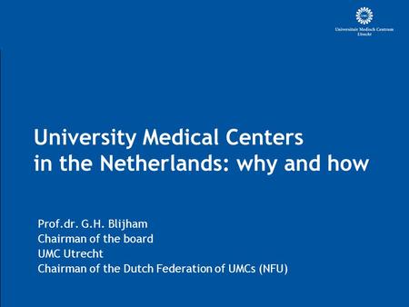 University Medical Centers in the Netherlands: why and how Prof.dr. G.H. Blijham Chairman of the board UMC Utrecht Chairman of the Dutch Federation of.