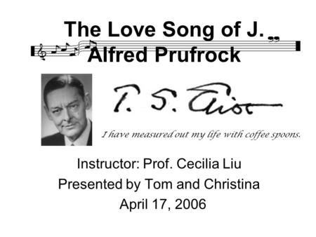 The Love Song of J. Alfred Prufrock Instructor: Prof. Cecilia Liu Presented by Tom and Christina April 17, 2006 I have measured out my life with coffee.