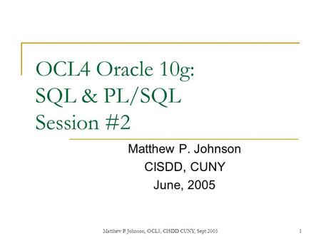 Matthew P. Johnson, OCL5, CISDD CUNY, Sept 20051 OCL4 Oracle 10g: SQL & PL/SQL Session #2 Matthew P. Johnson CISDD, CUNY June, 2005.