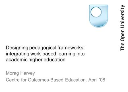 Designing pedagogical frameworks: integrating work-based learning into academic higher education Morag Harvey Centre for Outcomes-Based Education, April.