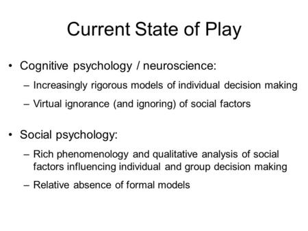 Current State of Play Cognitive psychology / neuroscience: –Increasingly rigorous models of individual decision making –Virtual ignorance (and ignoring)