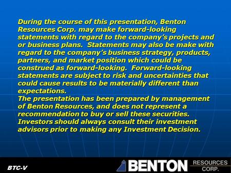 BTC.V During the course of this presentation, Benton Resources Corp. may make forward-looking statements with regard to the company’s projects and or business.