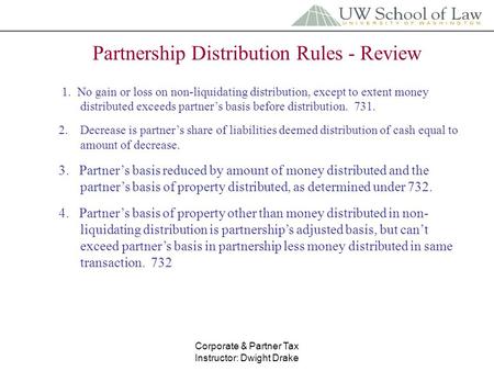 Corporate & Partner Tax Instructor: Dwight Drake Partnership Distribution Rules - Review 1. No gain or loss on non-liquidating distribution, except to.