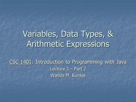 Variables, Data Types, & Arithmetic Expressions CSC 1401: Introduction to Programming with Java Lecture 3 – Part 2 Wanda M. Kunkle.