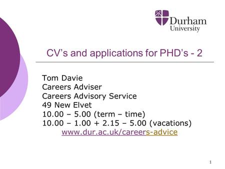 1 CV’s and applications for PHD’s - 2 Tom Davie Careers Adviser Careers Advisory Service 49 New Elvet 10.00 – 5.00 (term – time) 10.00 – 1.00 + 2.15 –