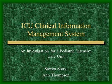 ICU Clinical Information Management System An Investigation for a Pediatric Intensive Care Unit Steven Sousa Ann Thompson.