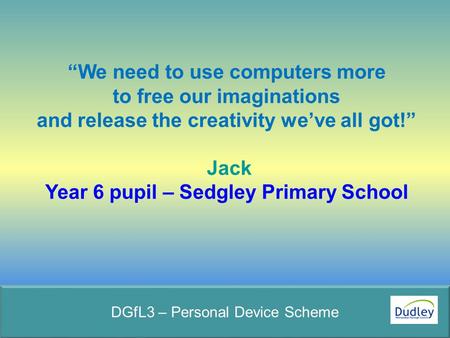 “We need to use computers more to free our imaginations and release the creativity we’ve all got!” Jack Year 6 pupil – Sedgley Primary School DGfL3 – Personal.